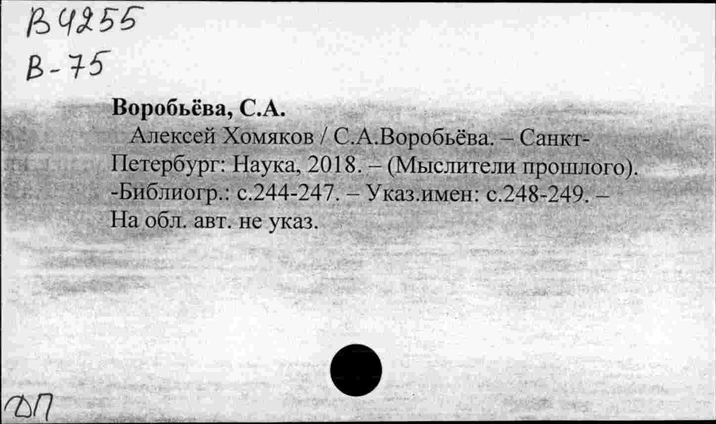 ﻿&Ч155-В-15
Воробьёва, С.А.
Алексей Хомяков / С.А.Воробьёва. - Санкт-Петербург: Наука, 2018. - (Мыслители прошлого). -Библиогр.: с.244-247. -Указ.имен: с.248-249. -На обл. авт. не указ.